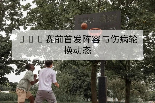 NBA赛前首发阵容与伤病轮换动态